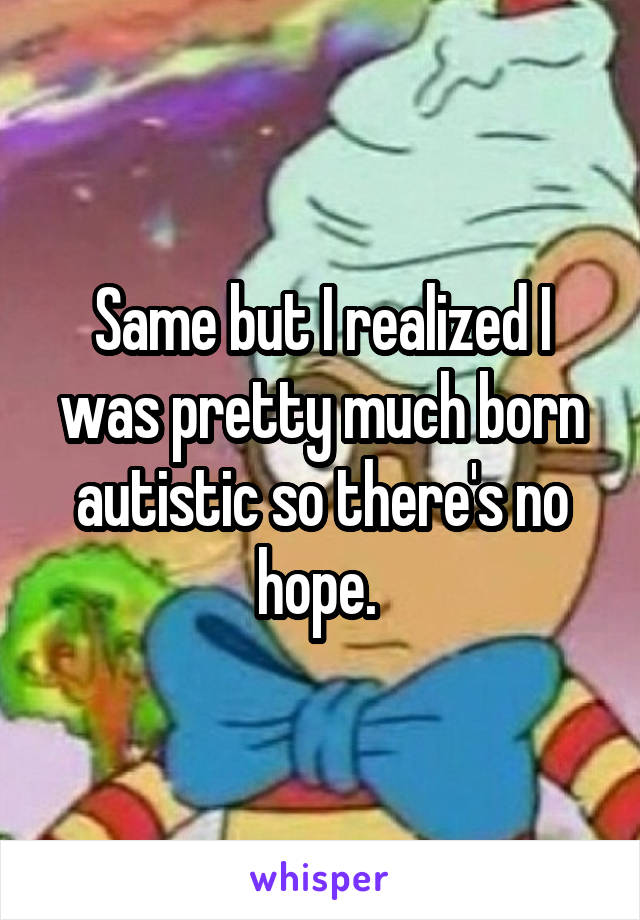 Same but I realized I was pretty much born autistic so there's no hope. 