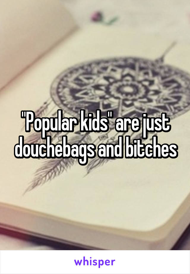 "Popular kids" are just douchebags and bitches