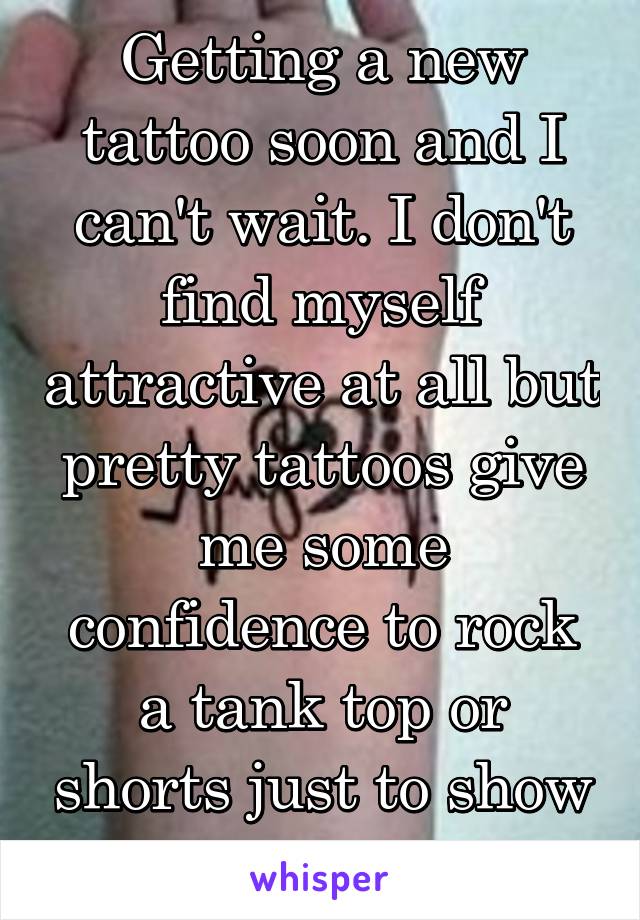 Getting a new tattoo soon and I can't wait. I don't find myself attractive at all but pretty tattoos give me some confidence to rock a tank top or shorts just to show them off.