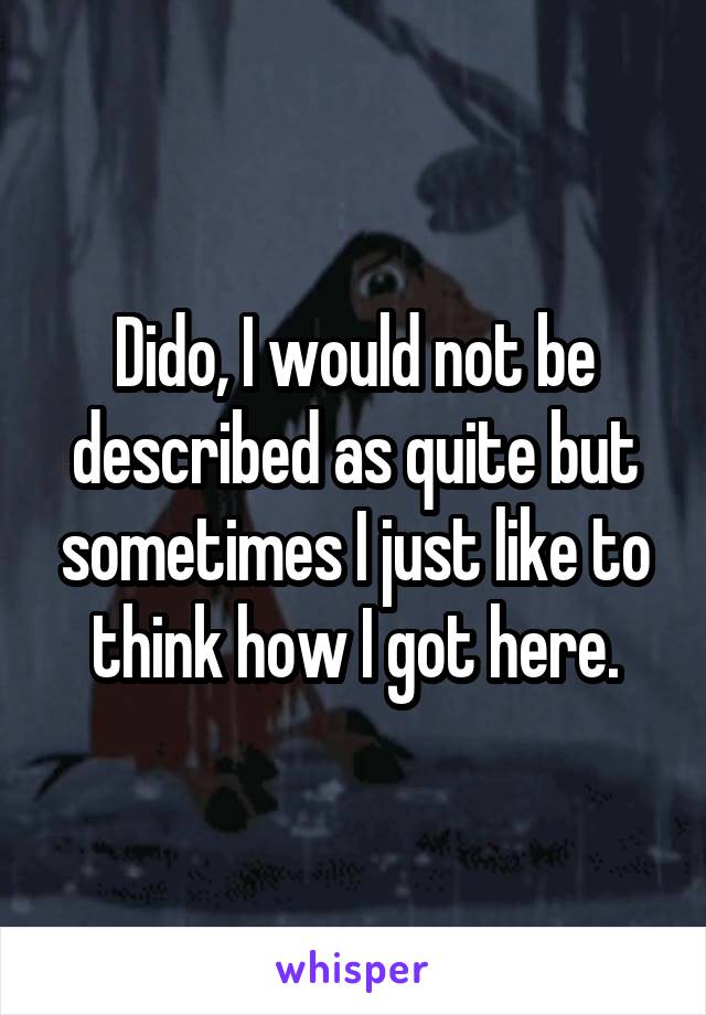 Dido, I would not be described as quite but sometimes I just like to think how I got here.