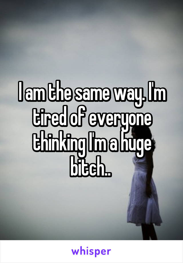 I am the same way. I'm tired of everyone thinking I'm a huge bitch.. 