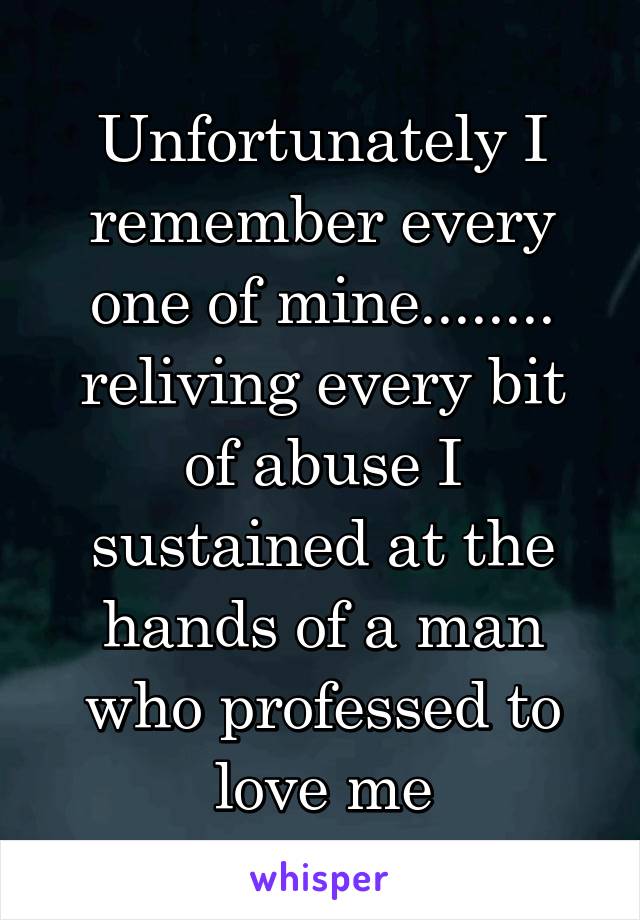 Unfortunately I remember every one of mine........
reliving every bit of abuse I sustained at the hands of a man who professed to love me