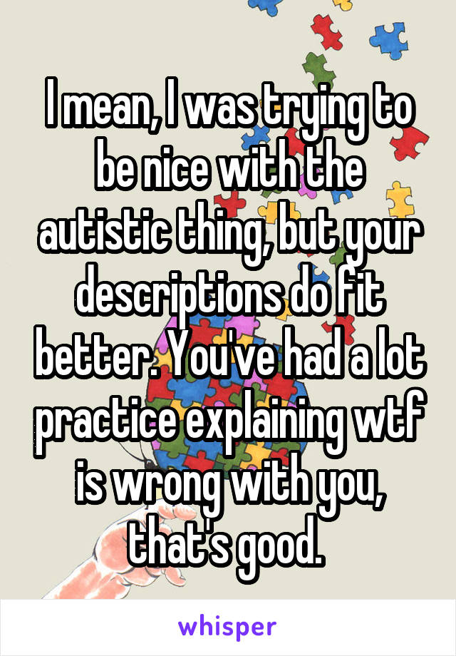 I mean, I was trying to be nice with the autistic thing, but your descriptions do fit better. You've had a lot practice explaining wtf is wrong with you, that's good. 