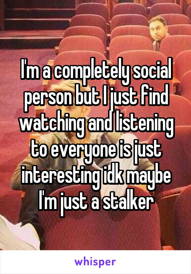 I'm a completely social person but I just find watching and listening to everyone is just interesting idk maybe I'm just a stalker