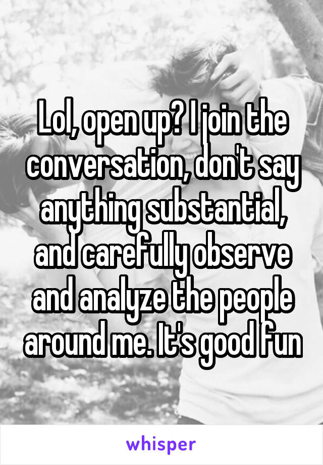 Lol, open up? I join the conversation, don't say anything substantial, and carefully observe and analyze the people around me. It's good fun