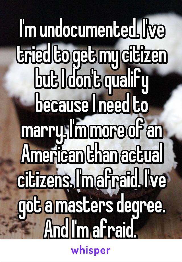 I'm undocumented. I've tried to get my citizen but I don't qualify because I need to marry. I'm more of an American than actual citizens. I'm afraid. I've got a masters degree. And I'm afraid. 