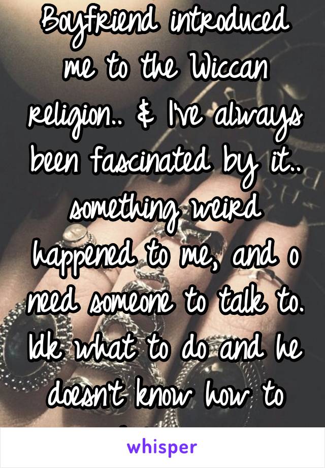 Boyfriend introduced me to the Wiccan religion.. & I've always been fascinated by it.. something weird happened to me, and o need someone to talk to. Idk what to do and he doesn't know how to help me.