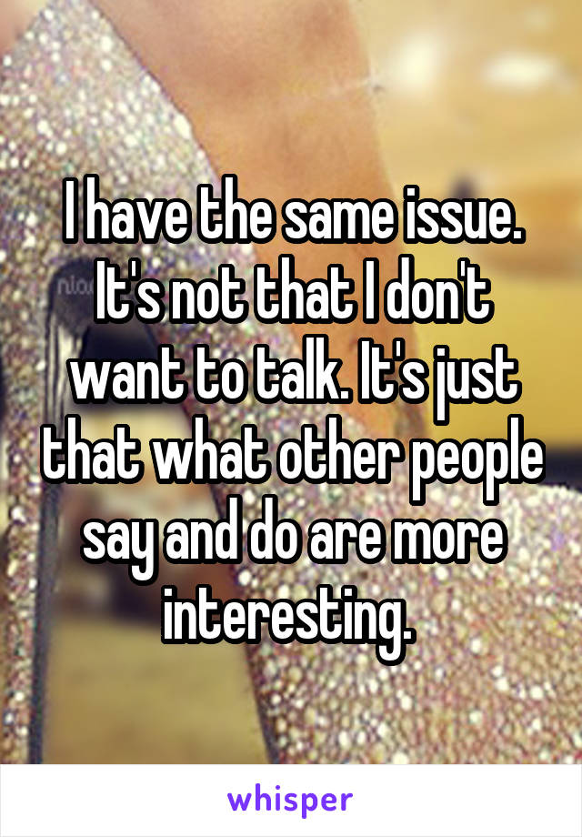 I have the same issue. It's not that I don't want to talk. It's just that what other people say and do are more interesting. 