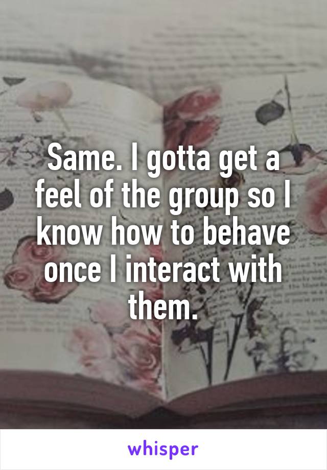 Same. I gotta get a feel of the group so I know how to behave once I interact with them.
