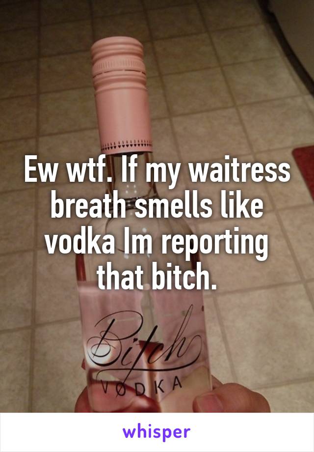 Ew wtf. If my waitress breath smells like vodka Im reporting that bitch.