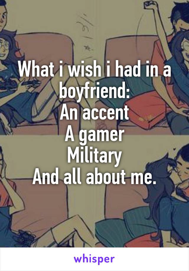 What i wish i had in a boyfriend:
An accent
A gamer
Military
And all about me.
