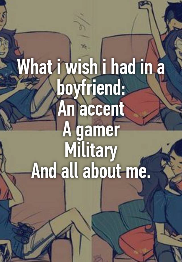 What i wish i had in a boyfriend:
An accent
A gamer
Military
And all about me.
