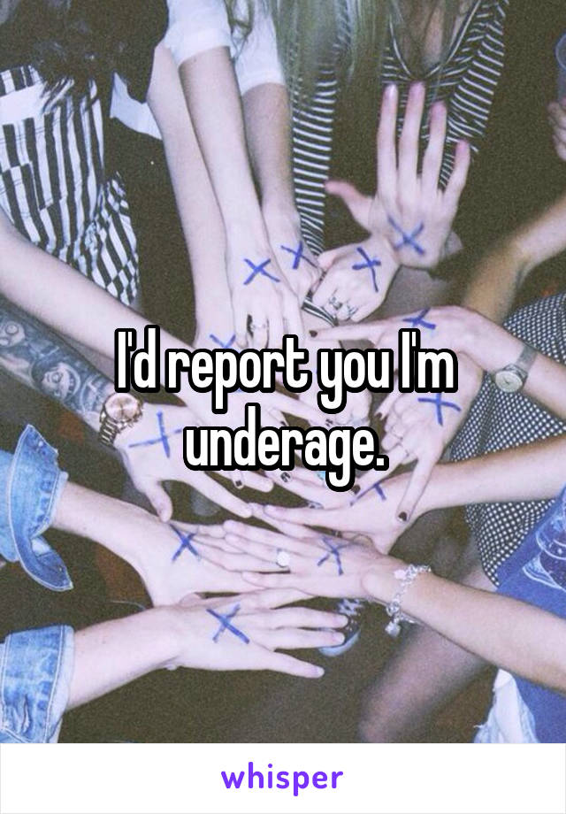 I'd report you I'm underage.