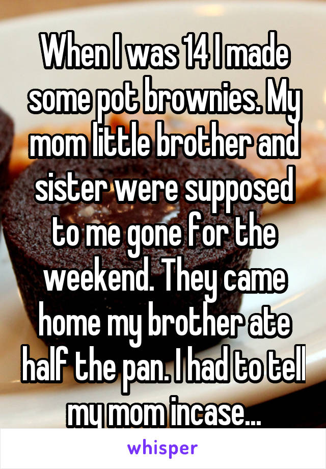 When I was 14 I made some pot brownies. My mom little brother and sister were supposed to me gone for the weekend. They came home my brother ate half the pan. I had to tell my mom incase...