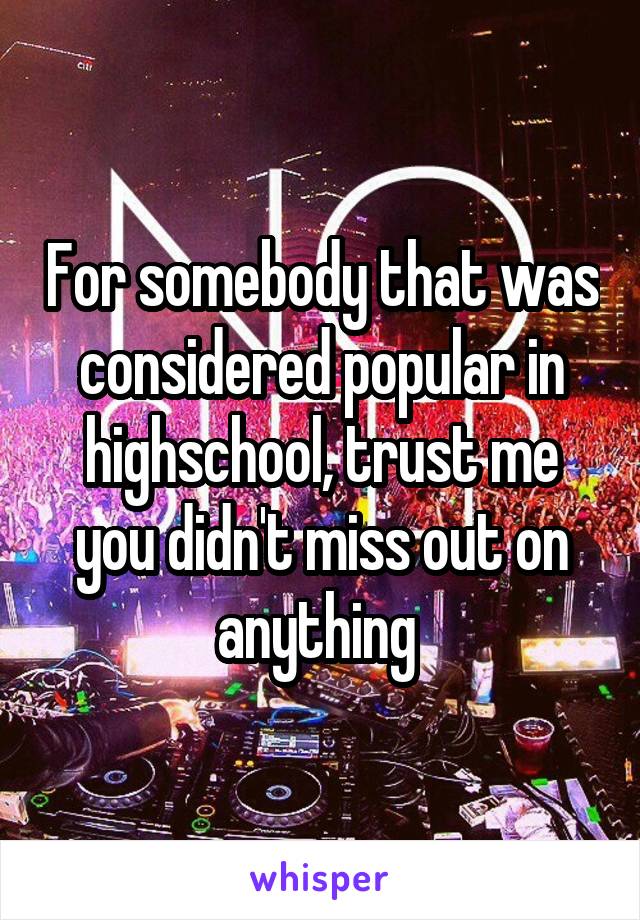 For somebody that was considered popular in highschool, trust me you didn't miss out on anything 