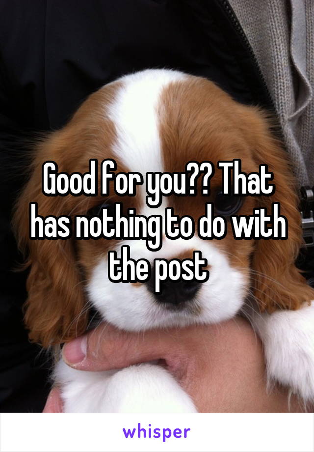 Good for you?? That has nothing to do with the post