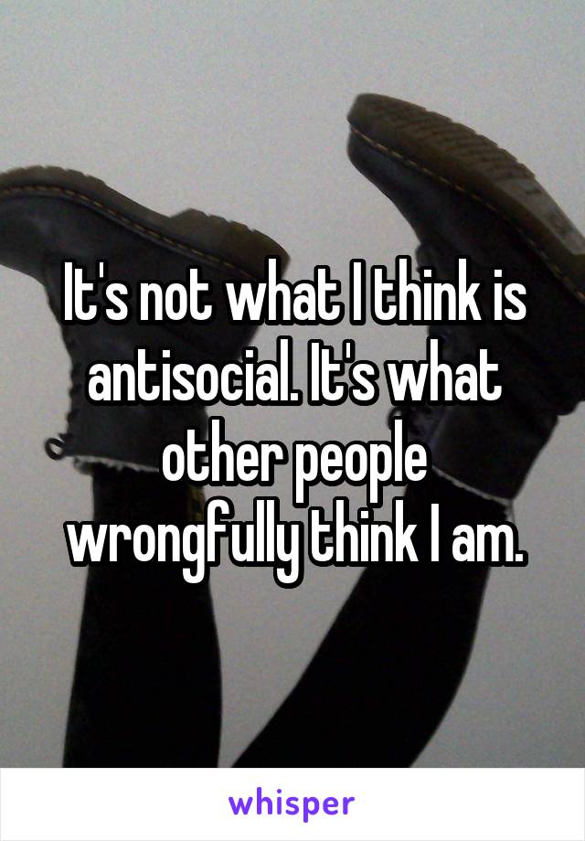It's not what I think is antisocial. It's what other people wrongfully think I am.