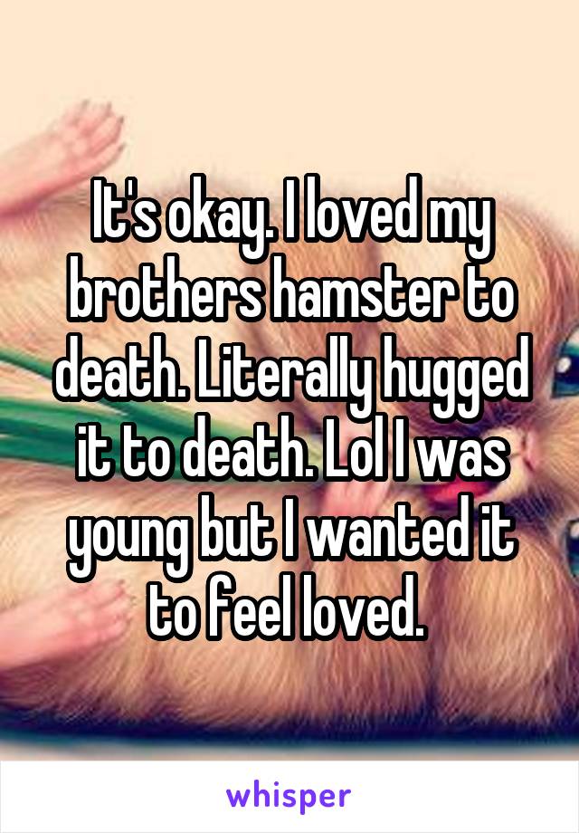 It's okay. I loved my brothers hamster to death. Literally hugged it to death. Lol I was young but I wanted it to feel loved. 