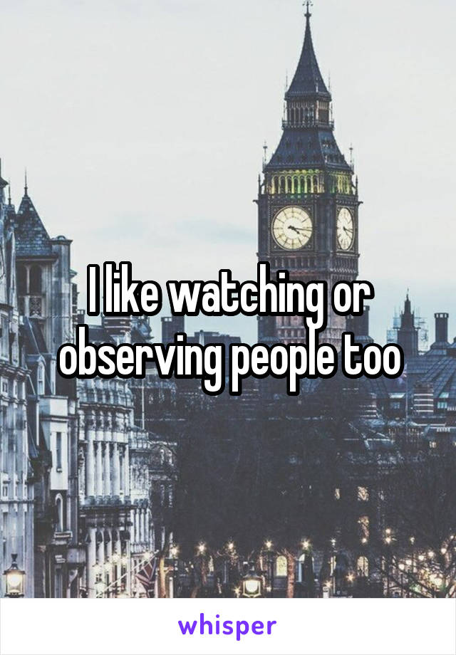 I like watching or observing people too