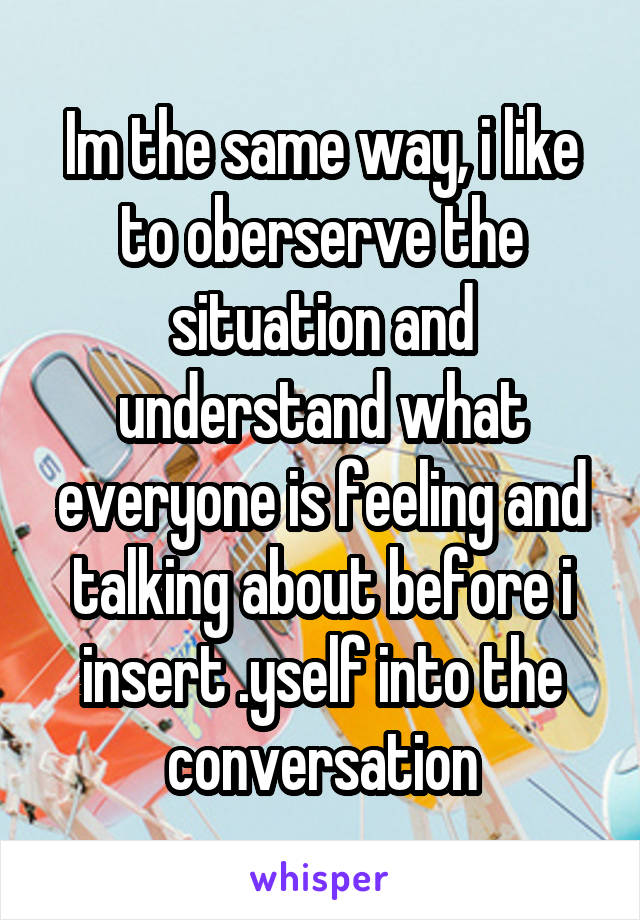 Im the same way, i like to oberserve the situation and understand what everyone is feeling and talking about before i insert .yself into the conversation