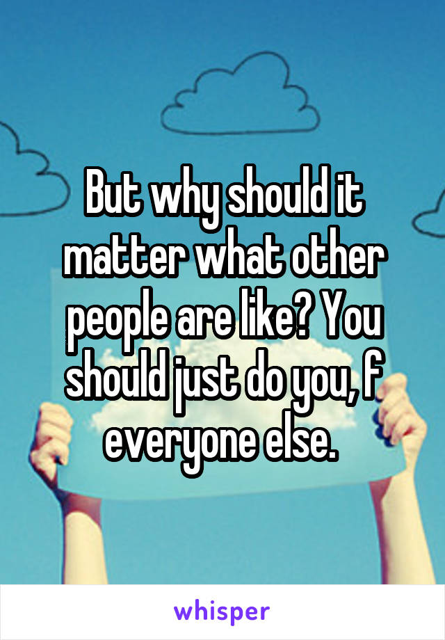 But why should it matter what other people are like? You should just do you, f everyone else. 
