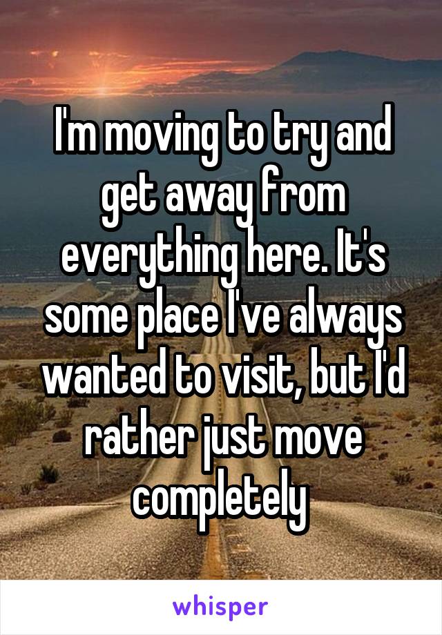 I'm moving to try and get away from everything here. It's some place I've always wanted to visit, but I'd rather just move completely 