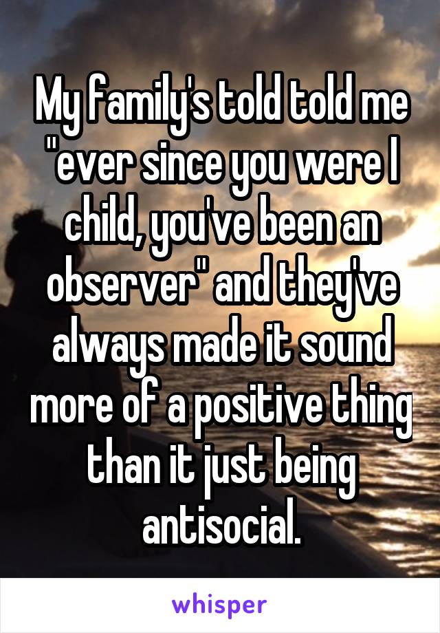 My family's told told me "ever since you were I child, you've been an observer" and they've always made it sound more of a positive thing than it just being antisocial.