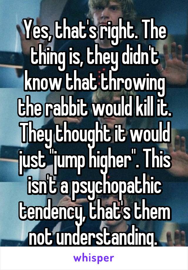 Yes, that's right. The thing is, they didn't know that throwing the rabbit would kill it. They thought it would just "jump higher". This isn't a psychopathic tendency, that's them not understanding. 
