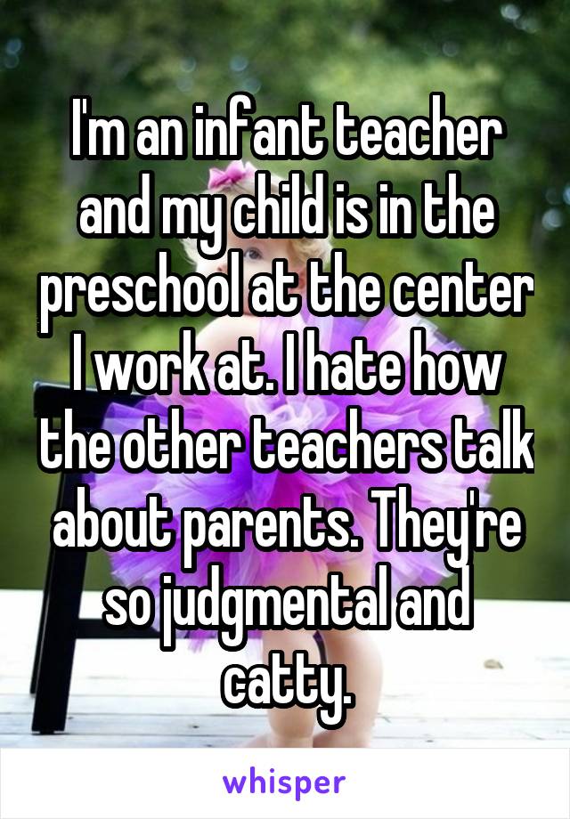 I'm an infant teacher and my child is in the preschool at the center I work at. I hate how the other teachers talk about parents. They're so judgmental and catty.