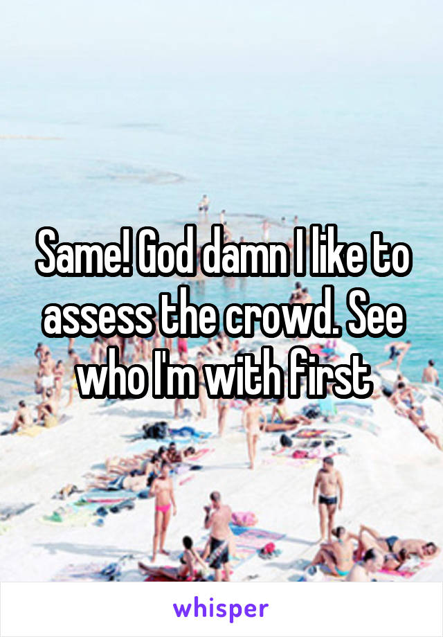 Same! God damn I like to assess the crowd. See who I'm with first