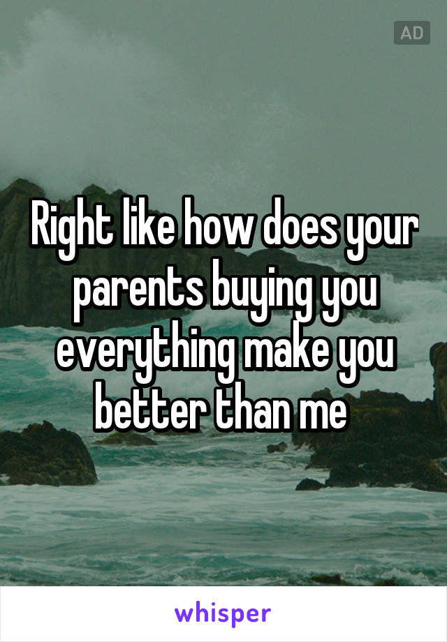 Right like how does your parents buying you everything make you better than me 