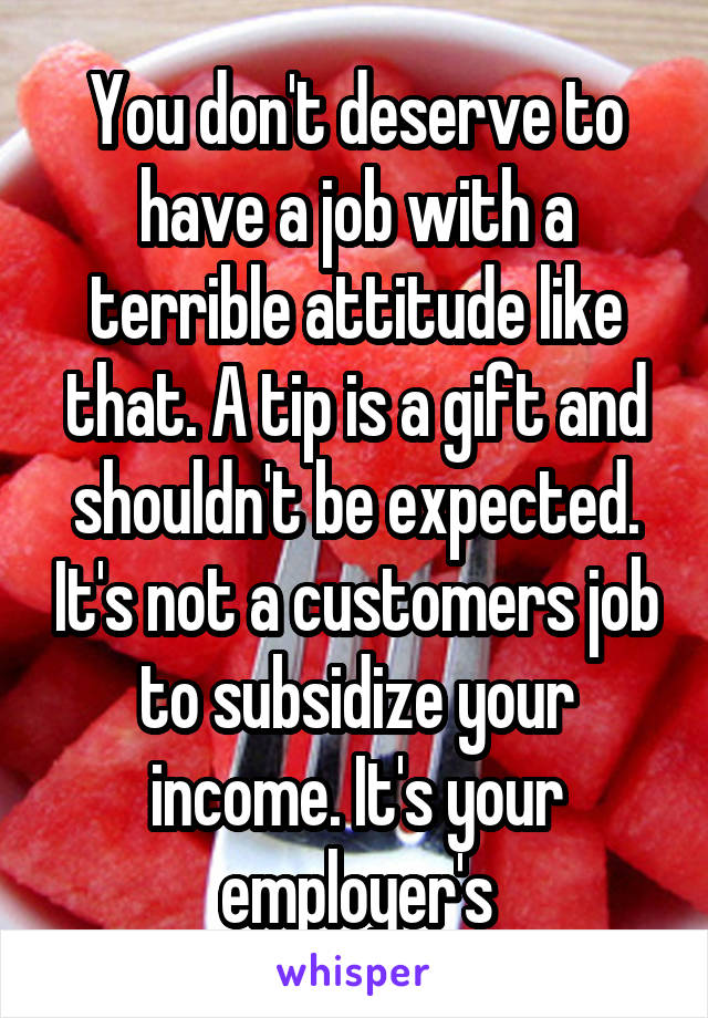 You don't deserve to have a job with a terrible attitude like that. A tip is a gift and shouldn't be expected. It's not a customers job to subsidize your income. It's your employer's