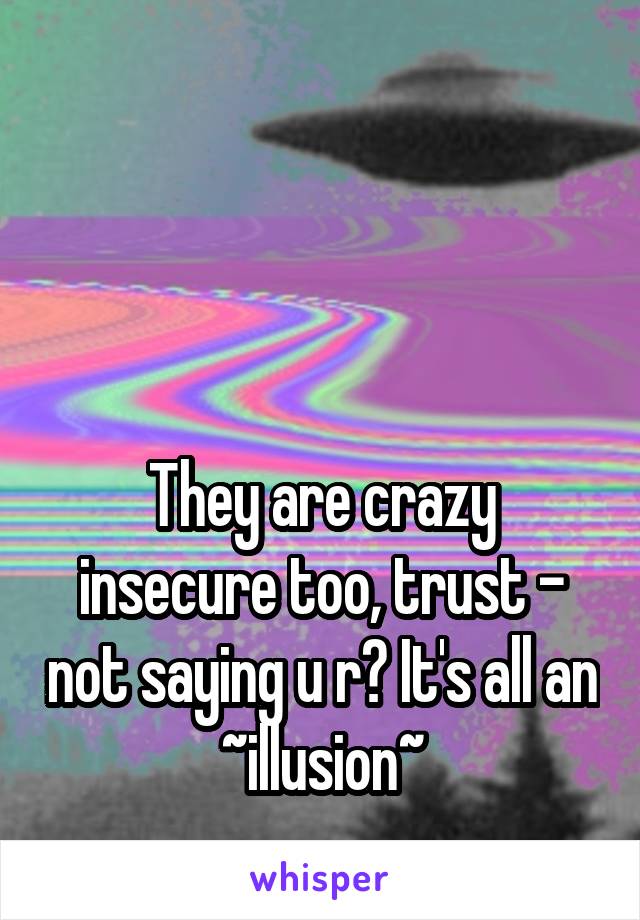 



They are crazy insecure too, trust - not saying u r? It's all an ~illusion~