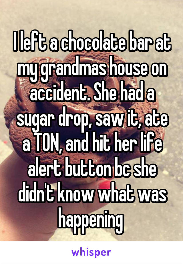 I left a chocolate bar at my grandmas house on accident. She had a sugar drop, saw it, ate a TON, and hit her life alert button bc she didn't know what was happening 
