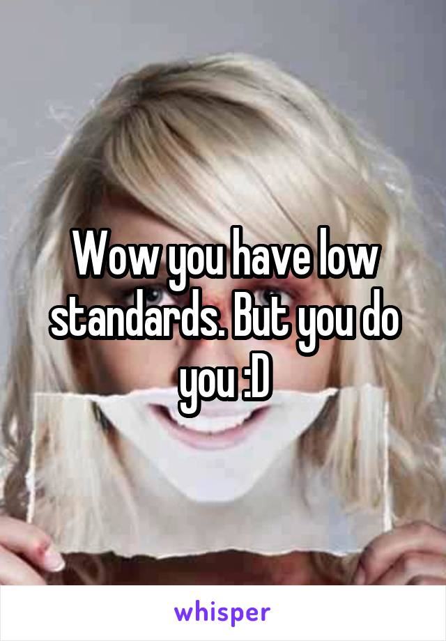 Wow you have low standards. But you do you :D