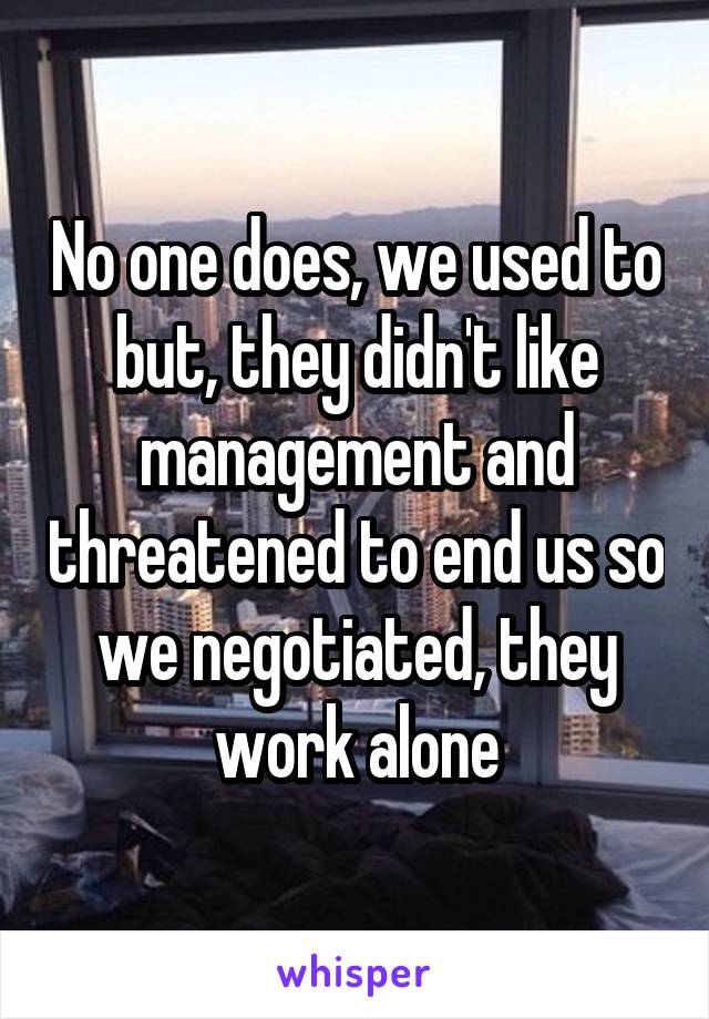 No one does, we used to but, they didn't like management and threatened to end us so we negotiated, they work alone