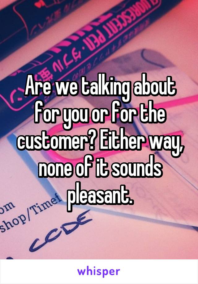 Are we talking about for you or for the customer? Either way, none of it sounds pleasant.