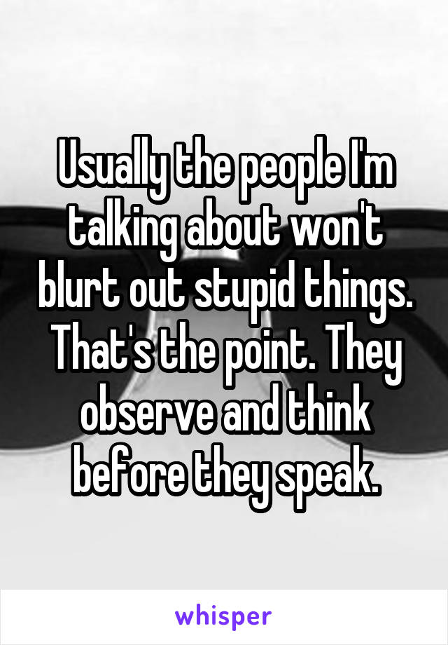Usually the people I'm talking about won't blurt out stupid things. That's the point. They observe and think before they speak.