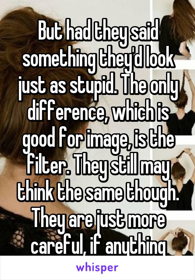But had they said something they'd look just as stupid. The only difference, which is good for image, is the filter. They still may think the same though. They are just more careful, if anything