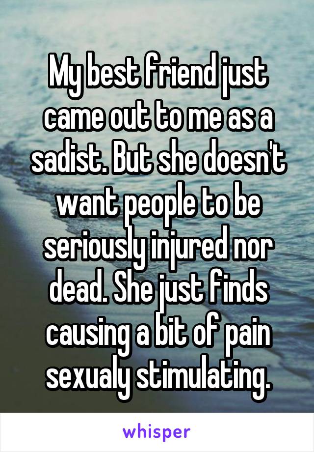 My best friend just came out to me as a sadist. But she doesn't want people to be seriously injured nor dead. She just finds causing a bit of pain sexualy stimulating.