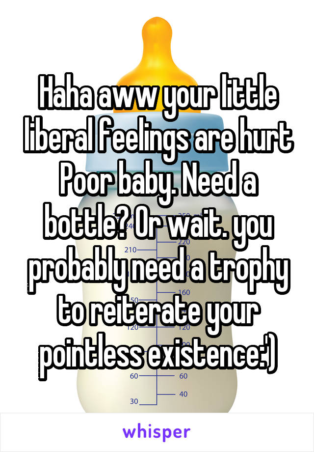 Haha aww your little liberal feelings are hurt Poor baby. Need a bottle? Or wait. you probably need a trophy to reiterate your pointless existence:')