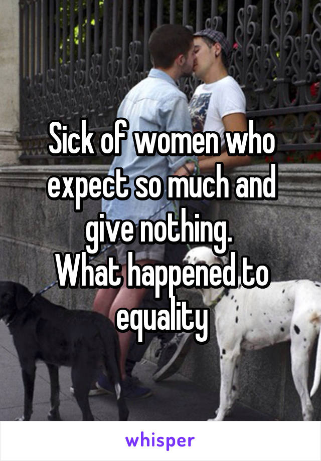 Sick of women who expect so much and give nothing. 
What happened to equality