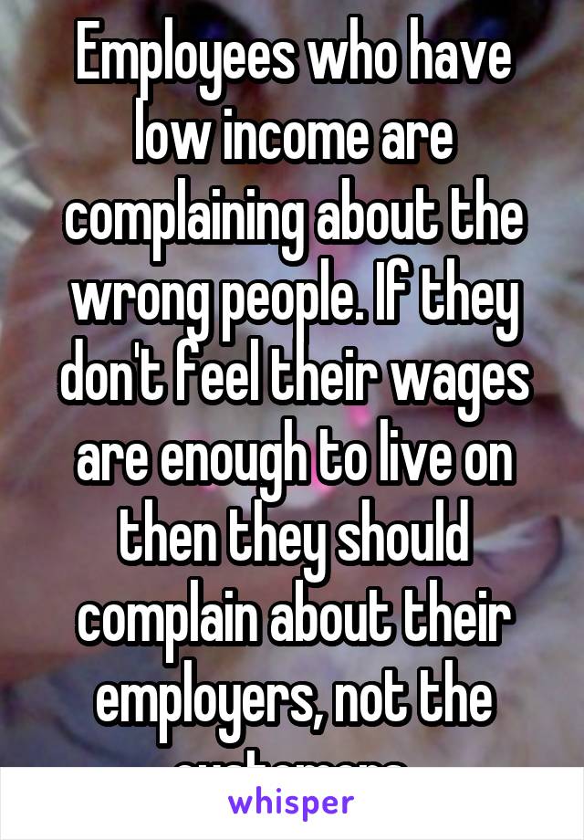 Employees who have low income are complaining about the wrong people. If they don't feel their wages are enough to live on then they should complain about their employers, not the customers.