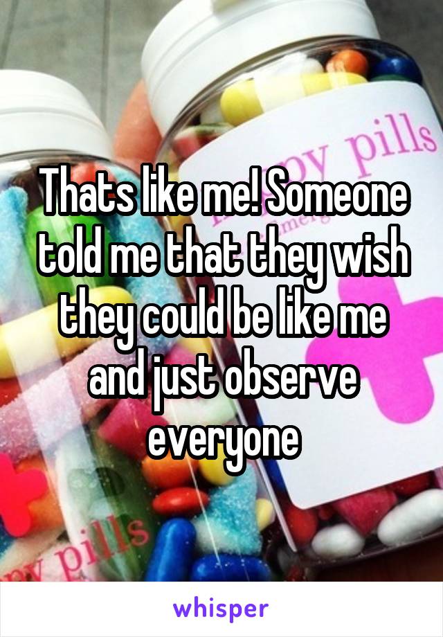 Thats like me! Someone told me that they wish they could be like me and just observe everyone
