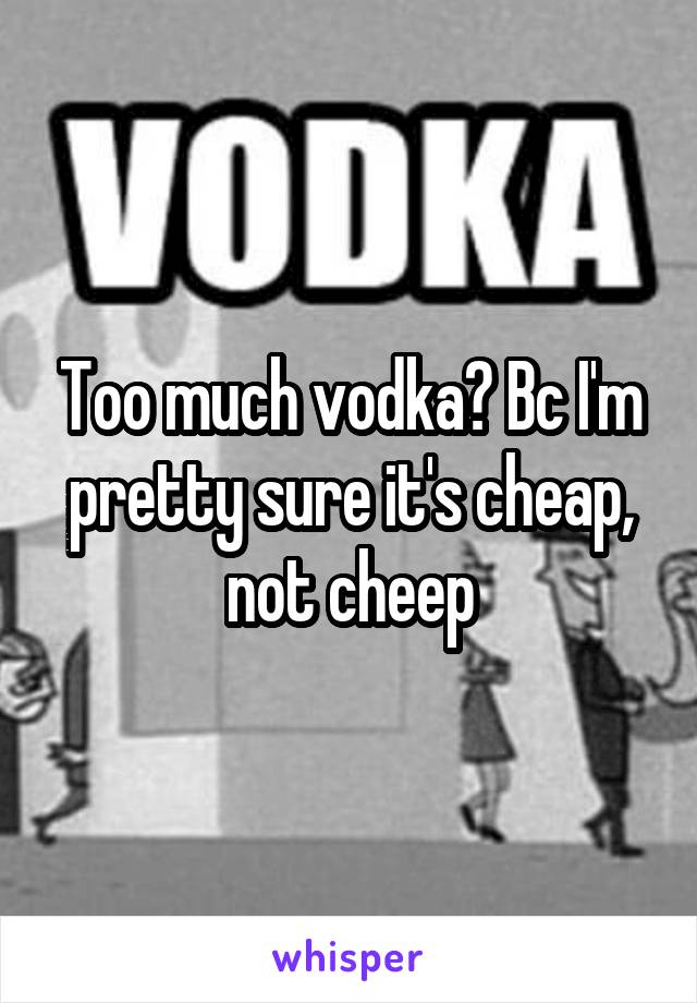 Too much vodka? Bc I'm pretty sure it's cheap, not cheep