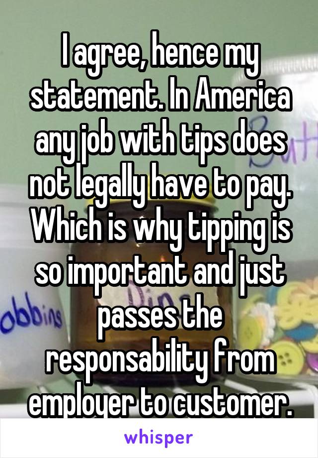 I agree, hence my statement. In America any job with tips does not legally have to pay. Which is why tipping is so important and just passes the responsability from employer to customer.