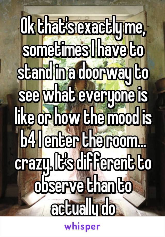 Ok that's exactly me, sometimes I have to stand in a doorway to see what everyone is like or how the mood is b4 I enter the room... crazy. It's different to observe than to actually do