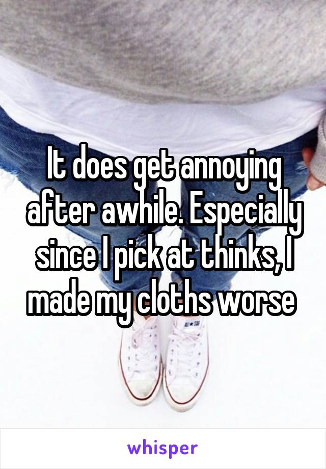 It does get annoying after awhile. Especially since I pick at thinks, I made my cloths worse 