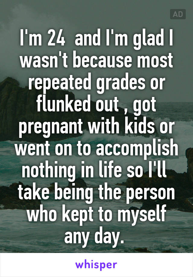 I'm 24  and I'm glad I wasn't because most repeated grades or flunked out , got pregnant with kids or went on to accomplish nothing in life so I'll  take being the person who kept to myself any day. 