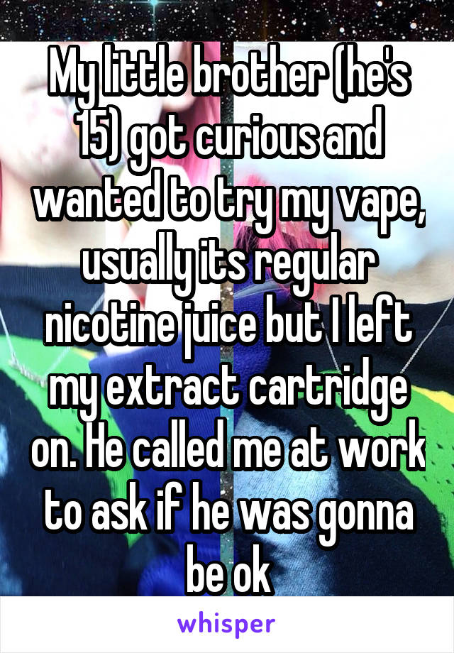 My little brother (he's 15) got curious and wanted to try my vape, usually its regular nicotine juice but I left my extract cartridge on. He called me at work to ask if he was gonna be ok